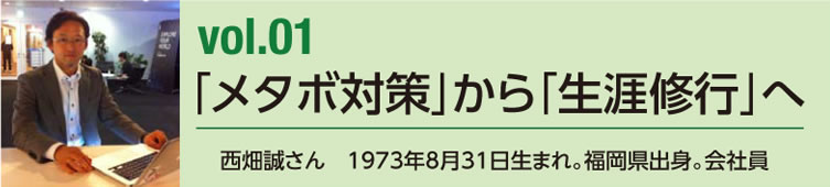 vol.01 「メタボ対策」から「生涯修行」へ　西畑誠さん　1973年8月31日生まれ。福岡県出身。会社員
