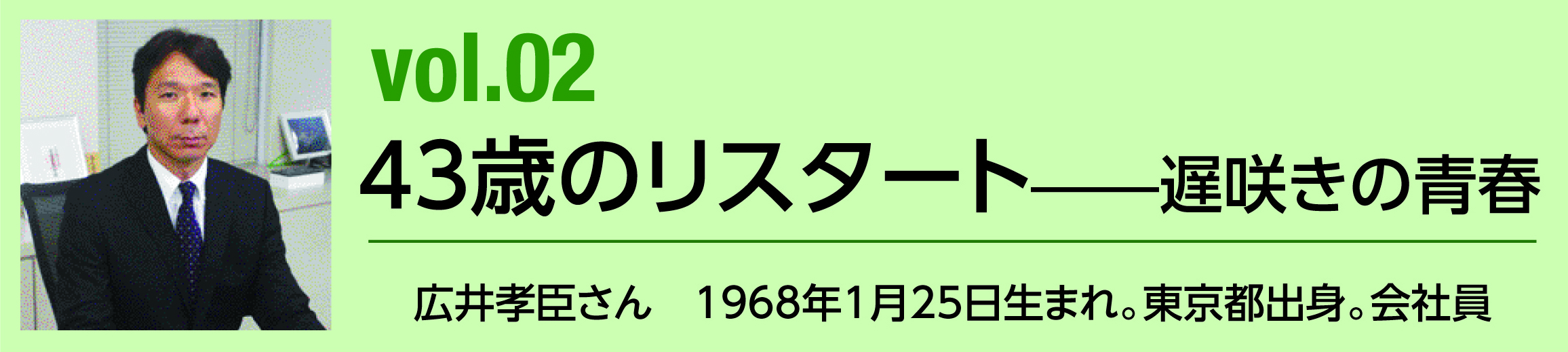 vol.02 43歳のリスタート――遅咲きの青春　広井孝臣さん　1968年1月25日生まれ。東京都出身。会社員